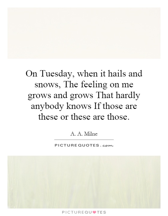On Tuesday, when it hails and snows, The feeling on me grows and grows That hardly anybody knows If those are these or these are those Picture Quote #1