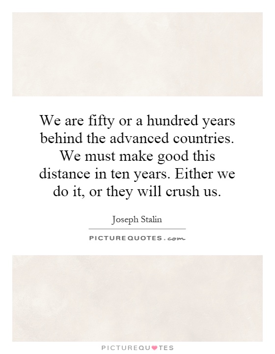 We are fifty or a hundred years behind the advanced countries. We must make good this distance in ten years. Either we do it, or they will crush us Picture Quote #1