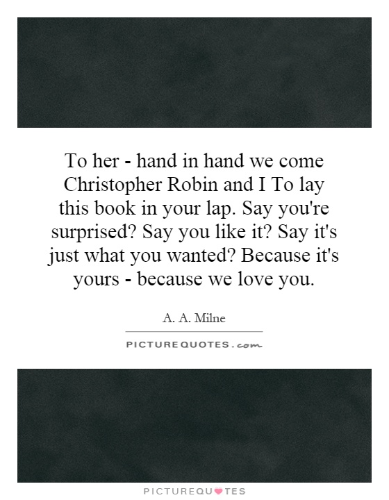 To her - hand in hand we come Christopher Robin and I To lay this book in your lap. Say you're surprised? Say you like it? Say it's just what you wanted? Because it's yours - because we love you Picture Quote #1