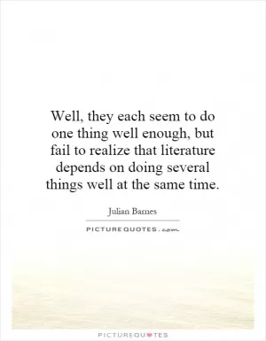 Well, they each seem to do one thing well enough, but fail to realize that literature depends on doing several things well at the same time Picture Quote #1