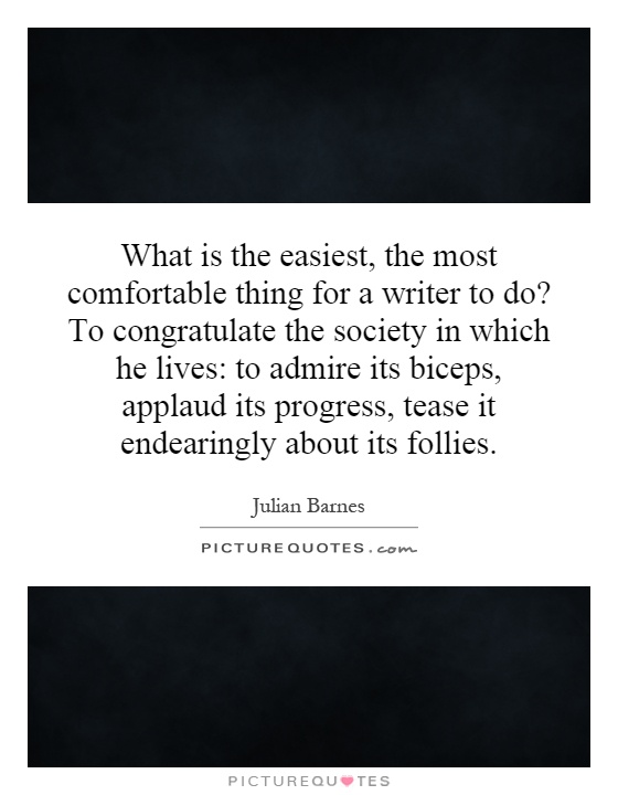 What is the easiest, the most comfortable thing for a writer to do? To congratulate the society in which he lives: to admire its biceps, applaud its progress, tease it endearingly about its follies Picture Quote #1