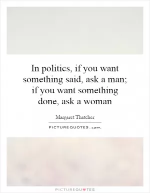 In politics, if you want something said, ask a man; if you want something done, ask a woman Picture Quote #1