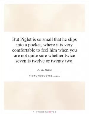 But Piglet is so small that he slips into a pocket, where it is very comfortable to feel him when you are not quite sure whether twice seven is twelve or twenty two Picture Quote #1