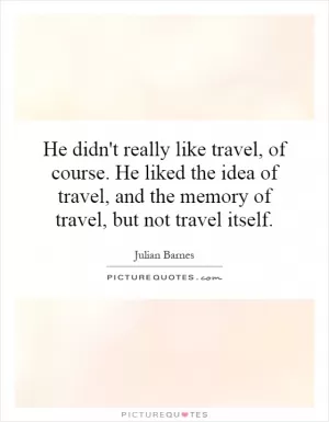 He didn't really like travel, of course. He liked the idea of travel, and the memory of travel, but not travel itself Picture Quote #1