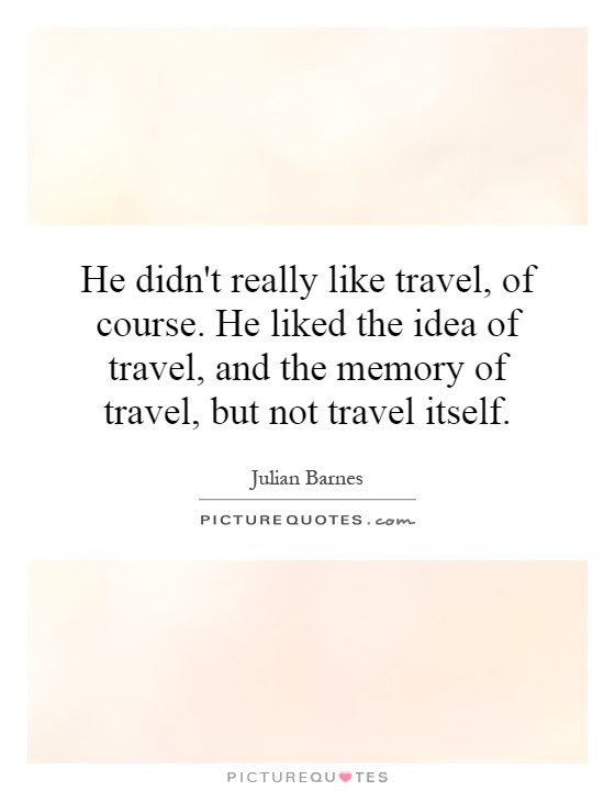 He didn't really like travel, of course. He liked the idea of travel, and the memory of travel, but not travel itself Picture Quote #1