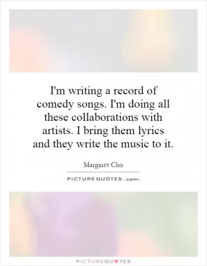 I'm writing a record of comedy songs. I'm doing all these collaborations with artists. I bring them lyrics and they write the music to it Picture Quote #1