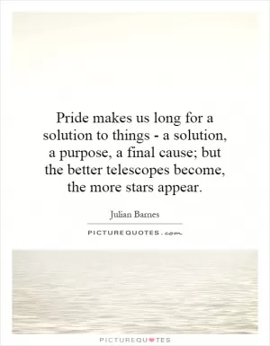 Pride makes us long for a solution to things - a solution, a purpose, a final cause; but the better telescopes become, the more stars appear Picture Quote #1