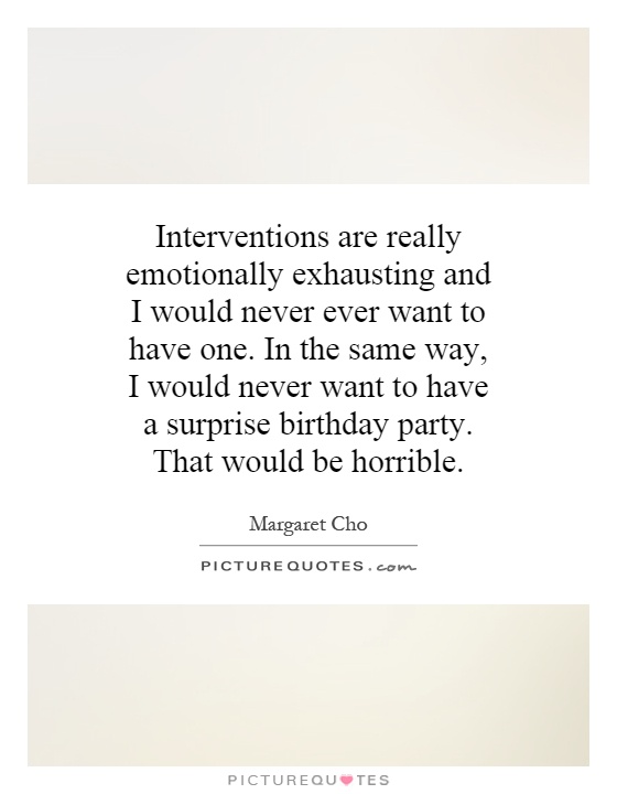 Interventions are really emotionally exhausting and I would never ever want to have one. In the same way, I would never want to have a surprise birthday party. That would be horrible Picture Quote #1