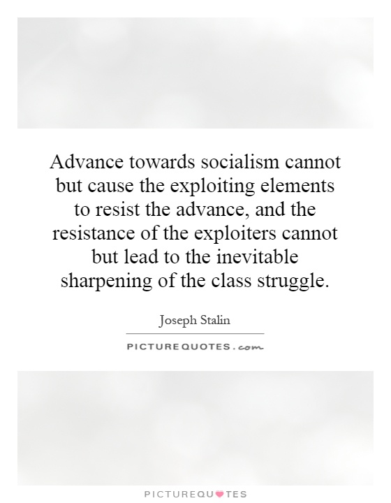 Advance towards socialism cannot but cause the exploiting elements to resist the advance, and the resistance of the exploiters cannot but lead to the inevitable sharpening of the class struggle Picture Quote #1