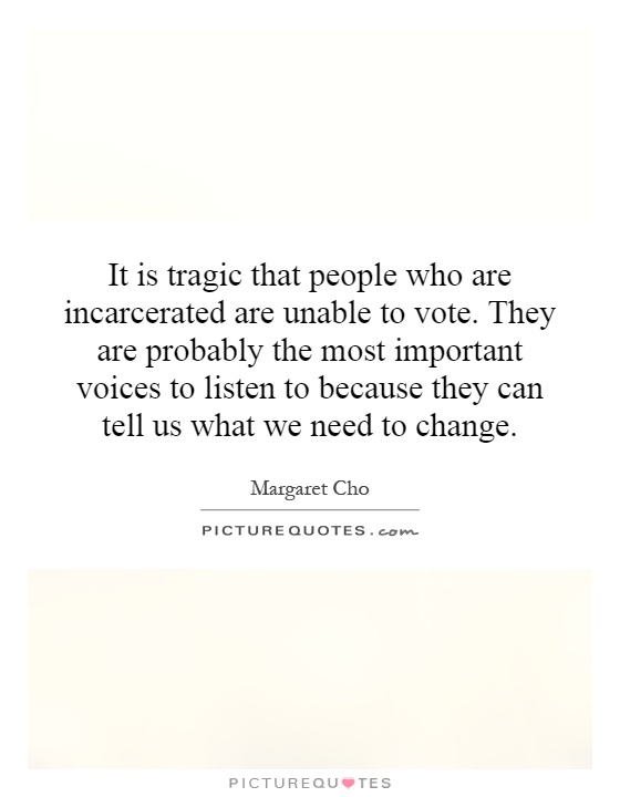 It is tragic that people who are incarcerated are unable to vote. They are probably the most important voices to listen to because they can tell us what we need to change Picture Quote #1