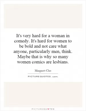 It's very hard for a woman in comedy. It's hard for women to be bold and not care what anyone, particularly men, think. Maybe that is why so many women comics are lesbians Picture Quote #1