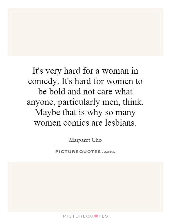It's very hard for a woman in comedy. It's hard for women to be bold and not care what anyone, particularly men, think. Maybe that is why so many women comics are lesbians Picture Quote #1