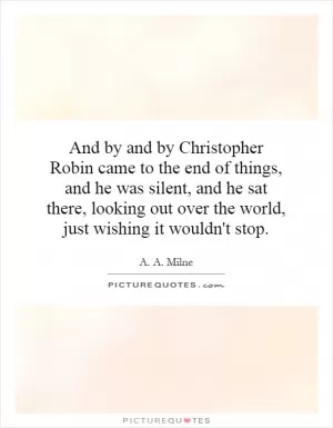 And by and by Christopher Robin came to the end of things, and he was silent, and he sat there, looking out over the world, just wishing it wouldn't stop Picture Quote #1