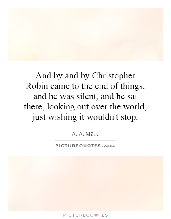 And by and by Christopher Robin came to the end of things, and he was silent, and he sat there, looking out over the world, just wishing it wouldn't stop Picture Quote #1