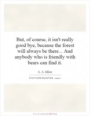 But, of course, it isn't really good bye, because the forest will always be there... And anybody who is friendly with bears can find it Picture Quote #1