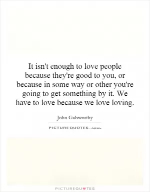 It isn't enough to love people because they're good to you, or because in some way or other you're going to get something by it. We have to love because we love loving Picture Quote #1