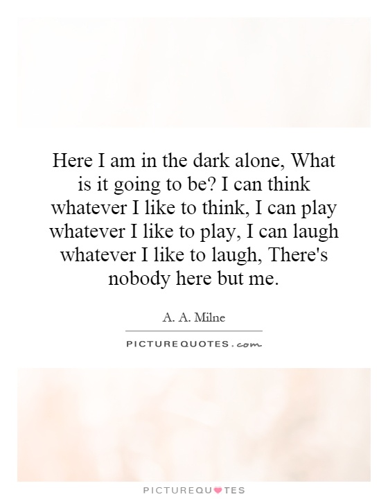 Here I am in the dark alone, What is it going to be? I can think whatever I like to think, I can play whatever I like to play, I can laugh whatever I like to laugh, There's nobody here but me Picture Quote #1