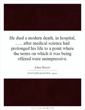 He died a modern death, in hospital,...... after medical science had prolonged his life to a point where the terms on which it was being offered were unimpressive Picture Quote #1