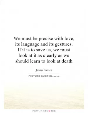 We must be precise with love, its language and its gestures. If it is to save us, we must look at it as clearly as we should learn to look at death Picture Quote #1
