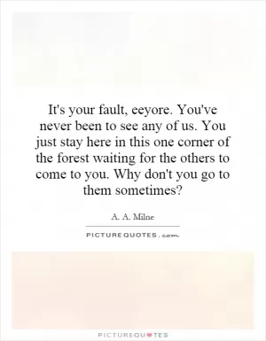 It's your fault, eeyore. You've never been to see any of us. You just stay here in this one corner of the forest waiting for the others to come to you. Why don't you go to them sometimes? Picture Quote #1
