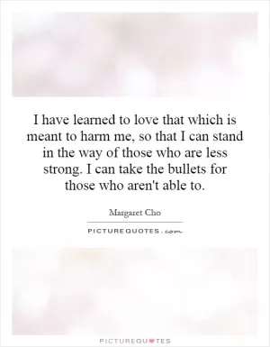 I have learned to love that which is meant to harm me, so that I can stand in the way of those who are less strong. I can take the bullets for those who aren't able to Picture Quote #1