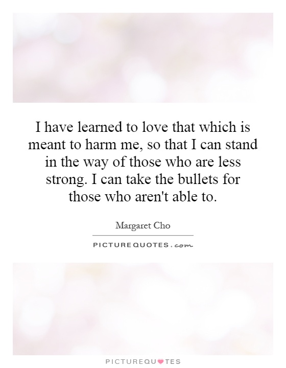 I have learned to love that which is meant to harm me, so that I can stand in the way of those who are less strong. I can take the bullets for those who aren't able to Picture Quote #1