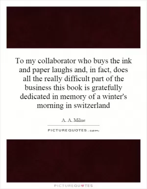 To my collaborator who buys the ink and paper laughs and, in fact, does all the really difficult part of the business this book is gratefully dedicated in memory of a winter's morning in switzerland Picture Quote #1