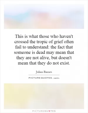 This is what those who haven't crossed the tropic of grief often fail to understand: the fact that someone is dead may mean that they are not alive, but doesn't mean that they do not exist Picture Quote #1