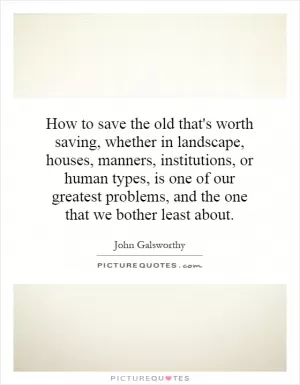How to save the old that's worth saving, whether in landscape, houses, manners, institutions, or human types, is one of our greatest problems, and the one that we bother least about Picture Quote #1