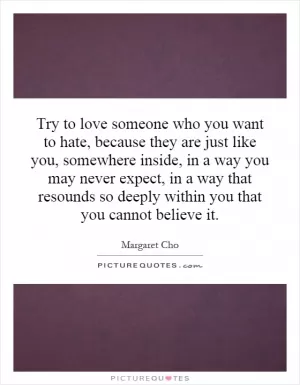 Try to love someone who you want to hate, because they are just like you, somewhere inside, in a way you may never expect, in a way that resounds so deeply within you that you cannot believe it Picture Quote #1