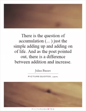 There is the question of accumulation (... ) just the simple adding up and adding on of life. And as the poet pointed out, there is a difference between addition and increase Picture Quote #1