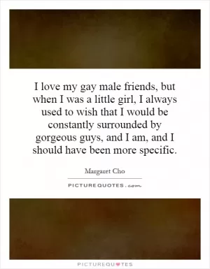 I love my gay male friends, but when I was a little girl, I always used to wish that I would be constantly surrounded by gorgeous guys, and I am, and I should have been more specific Picture Quote #1