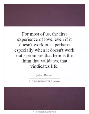 For most of us, the first experience of love, even if it doesn't work out - perhaps especially when it doesn't work out - promises that here is the thing that validates, that vindicates life Picture Quote #1