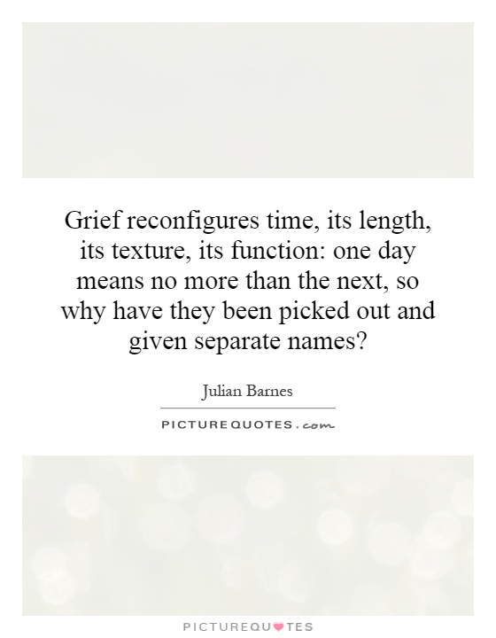 Grief reconfigures time, its length, its texture, its function: one day means no more than the next, so why have they been picked out and given separate names? Picture Quote #1