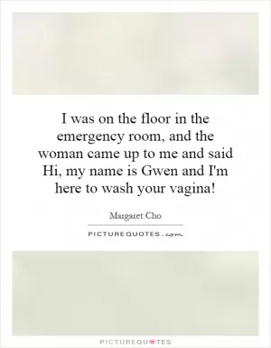 I was on the floor in the emergency room, and the woman came up to me and said Hi, my name is Gwen and I'm here to wash your vagina! Picture Quote #1