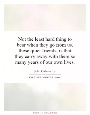 Not the least hard thing to bear when they go from us, these quiet friends, is that they carry away with them so many years of our own lives Picture Quote #1