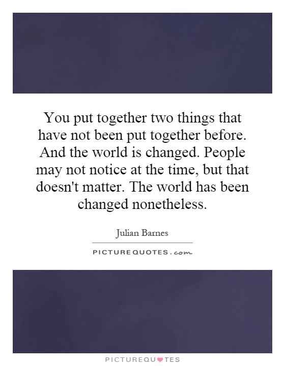 You put together two things that have not been put together before. And the world is changed. People may not notice at the time, but that doesn't matter. The world has been changed nonetheless Picture Quote #1