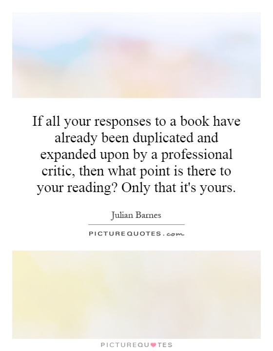 If all your responses to a book have already been duplicated and expanded upon by a professional critic, then what point is there to your reading? Only that it's yours Picture Quote #1