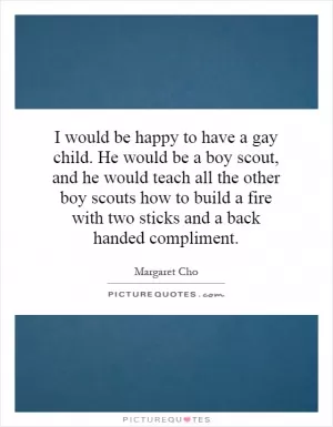 I would be happy to have a gay child. He would be a boy scout, and he would teach all the other boy scouts how to build a fire with two sticks and a back handed compliment Picture Quote #1