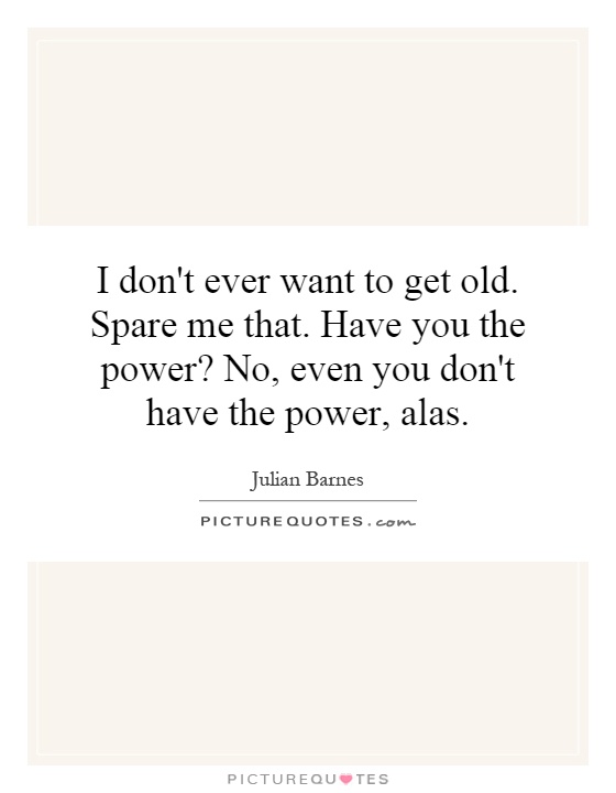 I don't ever want to get old. Spare me that. Have you the power? No, even you don't have the power, alas Picture Quote #1