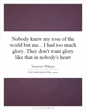 Nobody knew my rose of the world but me... I had too much glory. They don't want glory like that in nobody's heart Picture Quote #1