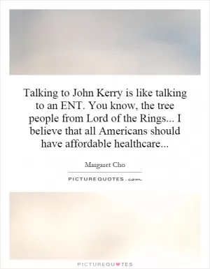 Talking to John Kerry is like talking to an ENT. You know, the tree people from Lord of the Rings... I believe that all Americans should have affordable healthcare Picture Quote #1