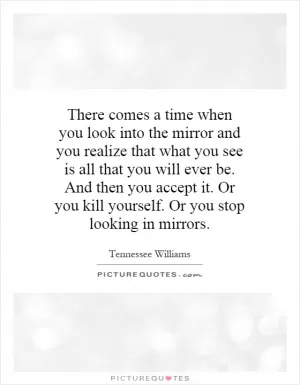 There comes a time when you look into the mirror and you realize that what you see is all that you will ever be. And then you accept it. Or you kill yourself. Or you stop looking in mirrors Picture Quote #1