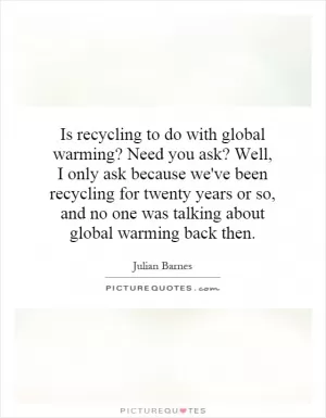 Is recycling to do with global warming? Need you ask? Well, I only ask because we've been recycling for twenty years or so, and no one was talking about global warming back then Picture Quote #1