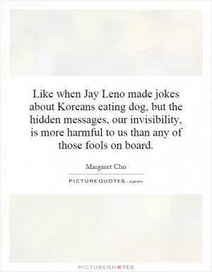 Like when Jay Leno made jokes about Koreans eating dog, but the hidden messages, our invisibility, is more harmful to us than any of those fools on board Picture Quote #1