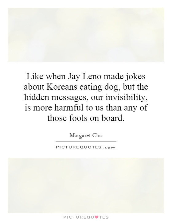 Like when Jay Leno made jokes about Koreans eating dog, but the hidden messages, our invisibility, is more harmful to us than any of those fools on board Picture Quote #1