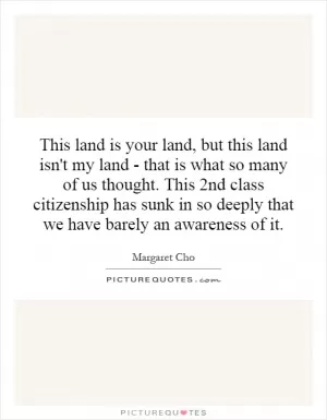This land is your land, but this land isn't my land - that is what so many of us thought. This 2nd class citizenship has sunk in so deeply that we have barely an awareness of it Picture Quote #1