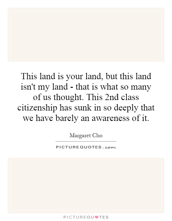 This land is your land, but this land isn't my land - that is what so many of us thought. This 2nd class citizenship has sunk in so deeply that we have barely an awareness of it Picture Quote #1