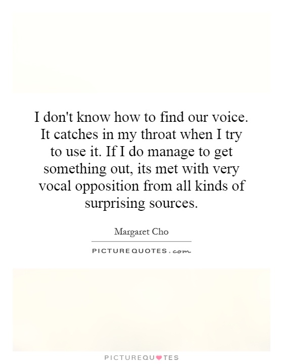 I don't know how to find our voice. It catches in my throat when I try to use it. If I do manage to get something out, its met with very vocal opposition from all kinds of surprising sources Picture Quote #1
