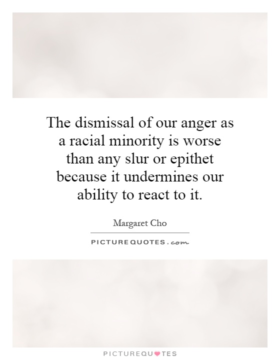 The dismissal of our anger as a racial minority is worse than any slur or epithet because it undermines our ability to react to it Picture Quote #1